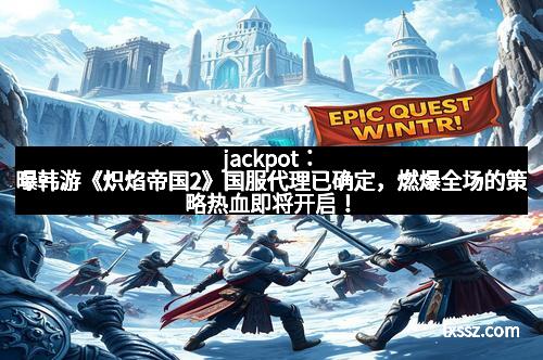 jackpot：曝韩游《炽焰帝国2》国服代理已确定，燃爆全场的策略热血即将开启！